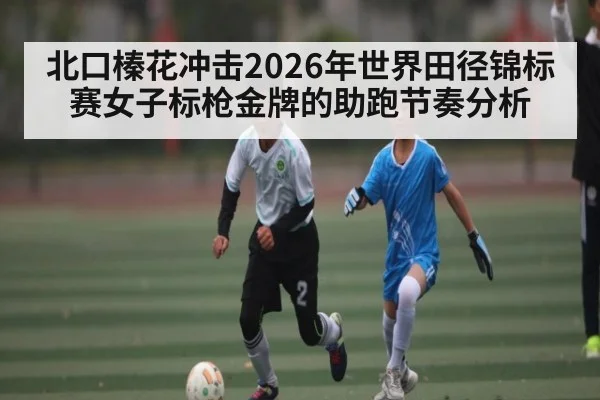 北口榛花冲击2026年世界田径锦标赛女子标枪金牌的助跑节奏分析（bet365）